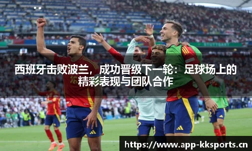 西班牙击败波兰，成功晋级下一轮：足球场上的精彩表现与团队合作