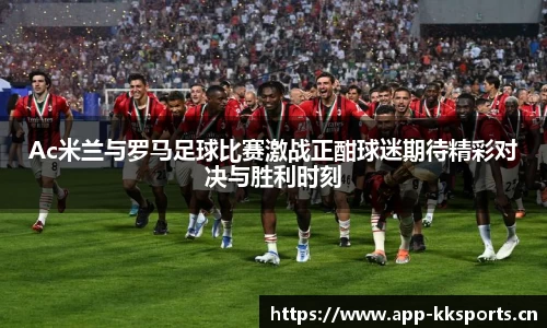 Ac米兰与罗马足球比赛激战正酣球迷期待精彩对决与胜利时刻